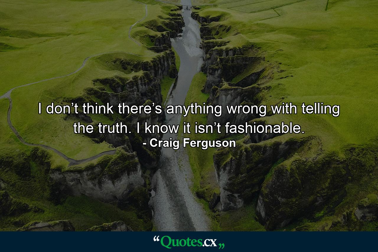 I don’t think there’s anything wrong with telling the truth. I know it isn’t fashionable. - Quote by Craig Ferguson