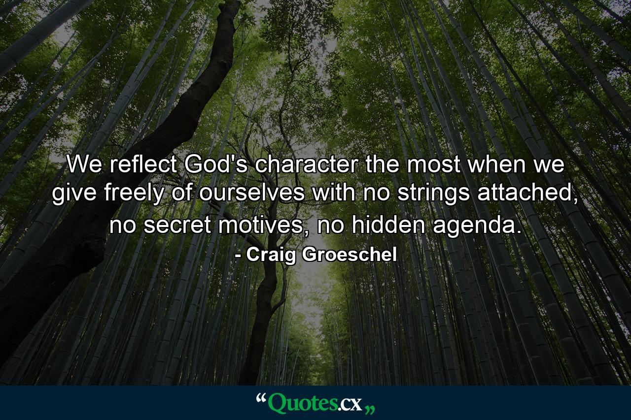 We reflect God's character the most when we give freely of ourselves with no strings attached, no secret motives, no hidden agenda. - Quote by Craig Groeschel