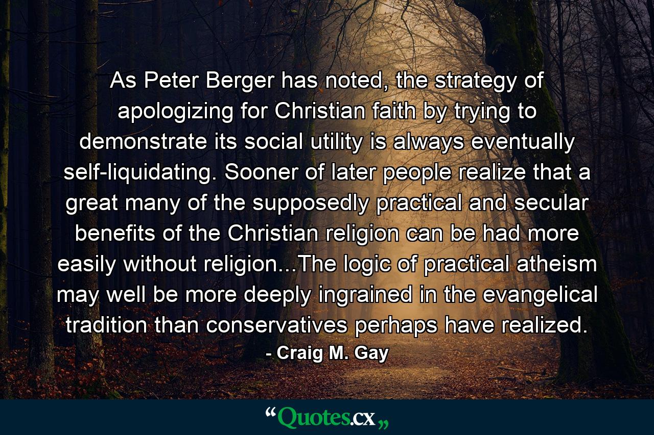 As Peter Berger has noted, the strategy of apologizing for Christian faith by trying to demonstrate its social utility is always eventually self-liquidating. Sooner of later people realize that a great many of the supposedly practical and secular benefits of the Christian religion can be had more easily without religion...The logic of practical atheism may well be more deeply ingrained in the evangelical tradition than conservatives perhaps have realized. - Quote by Craig M. Gay