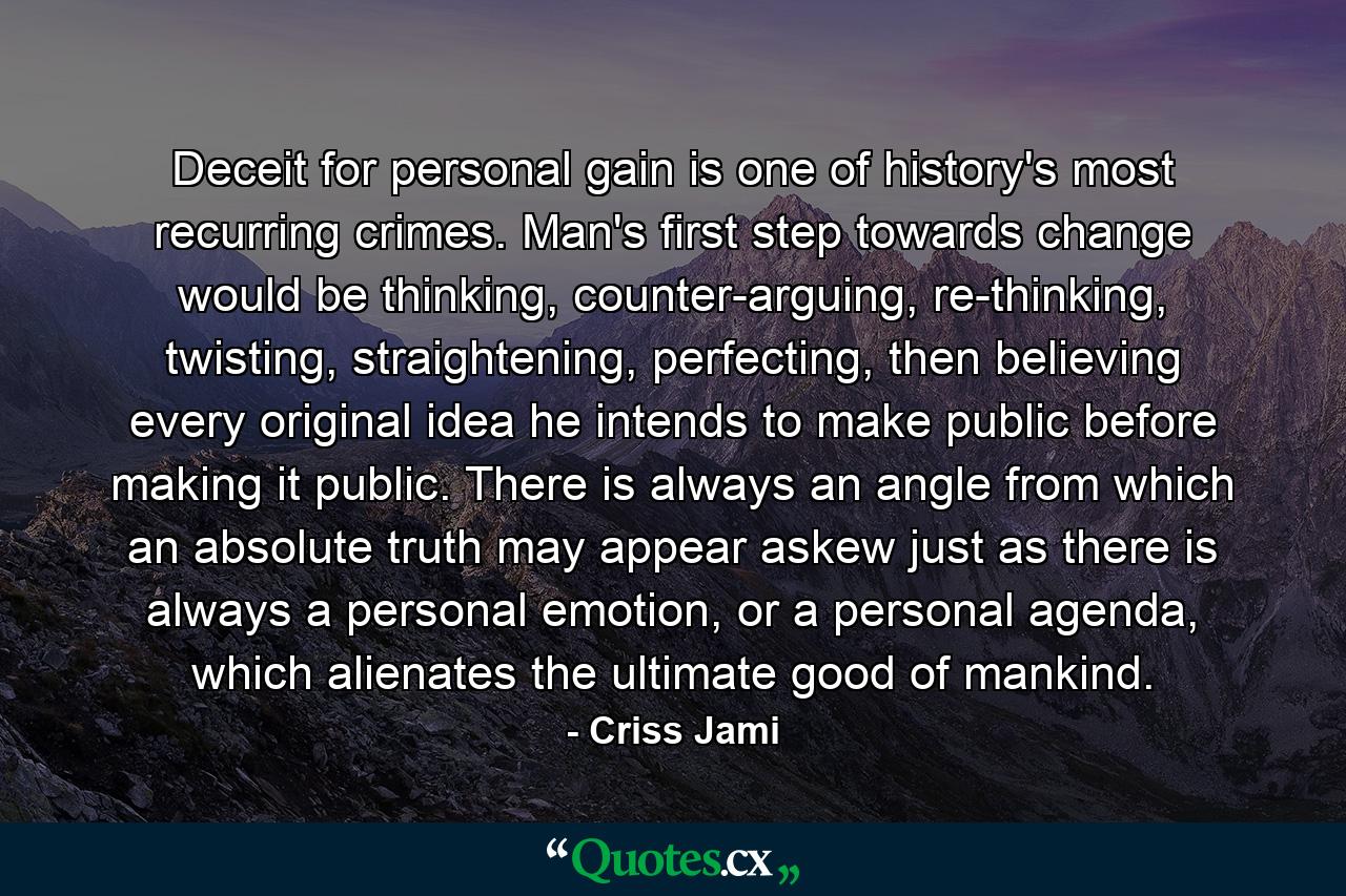 Deceit for personal gain is one of history's most recurring crimes. Man's first step towards change would be thinking, counter-arguing, re-thinking, twisting, straightening, perfecting, then believing every original idea he intends to make public before making it public. There is always an angle from which an absolute truth may appear askew just as there is always a personal emotion, or a personal agenda, which alienates the ultimate good of mankind. - Quote by Criss Jami