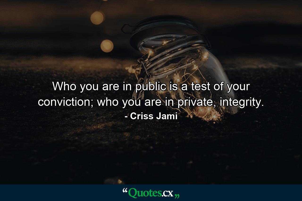 Who you are in public is a test of your conviction; who you are in private, integrity. - Quote by Criss Jami