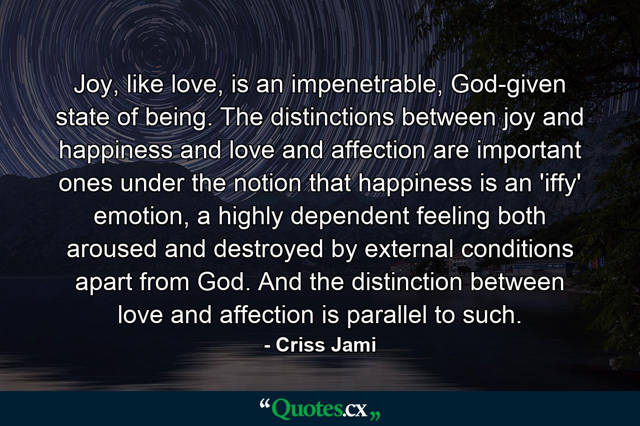 Joy, like love, is an impenetrable, God-given state of being. The distinctions between joy and happiness and love and affection are important ones under the notion that happiness is an 'iffy' emotion, a highly dependent feeling both aroused and destroyed by external conditions apart from God. And the distinction between love and affection is parallel to such. - Quote by Criss Jami