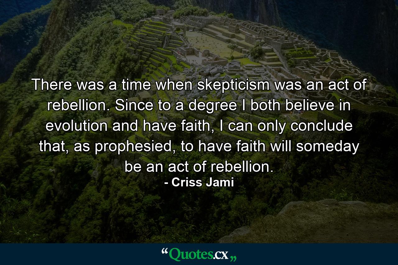 There was a time when skepticism was an act of rebellion. Since to a degree I both believe in evolution and have faith, I can only conclude that, as prophesied, to have faith will someday be an act of rebellion. - Quote by Criss Jami