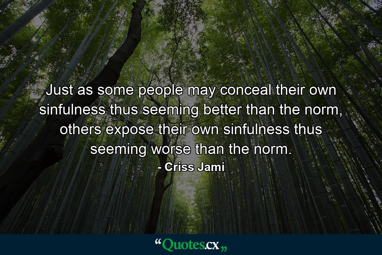 Just as some people may conceal their own sinfulness thus seeming better than the norm, others expose their own sinfulness thus seeming worse than the norm. - Quote by Criss Jami