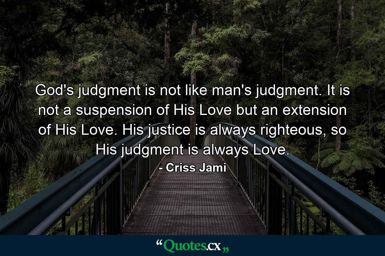 God's judgment is not like man's judgment. It is not a suspension of His Love but an extension of His Love. His justice is always righteous, so His judgment is always Love. - Quote by Criss Jami