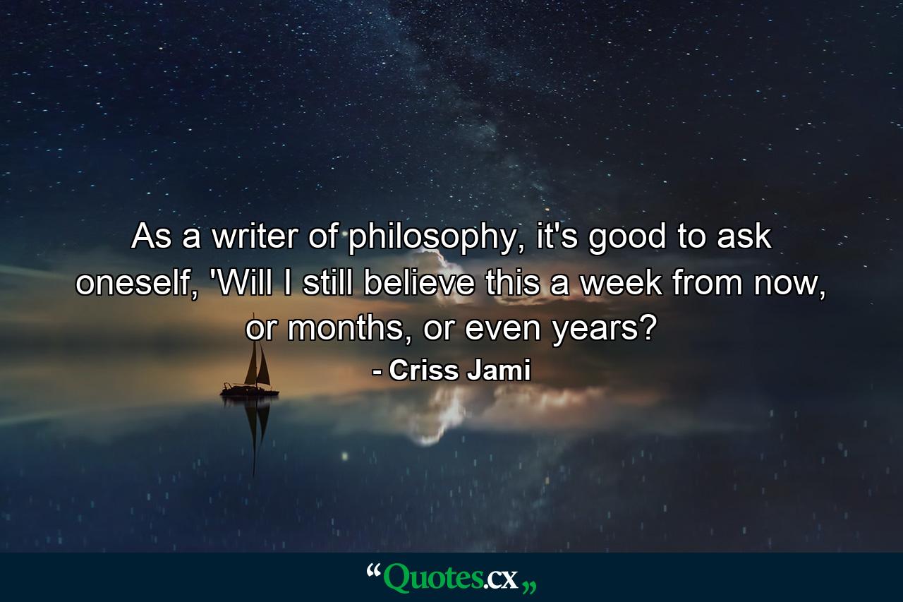 As a writer of philosophy, it's good to ask oneself, 'Will I still believe this a week from now, or months, or even years? - Quote by Criss Jami