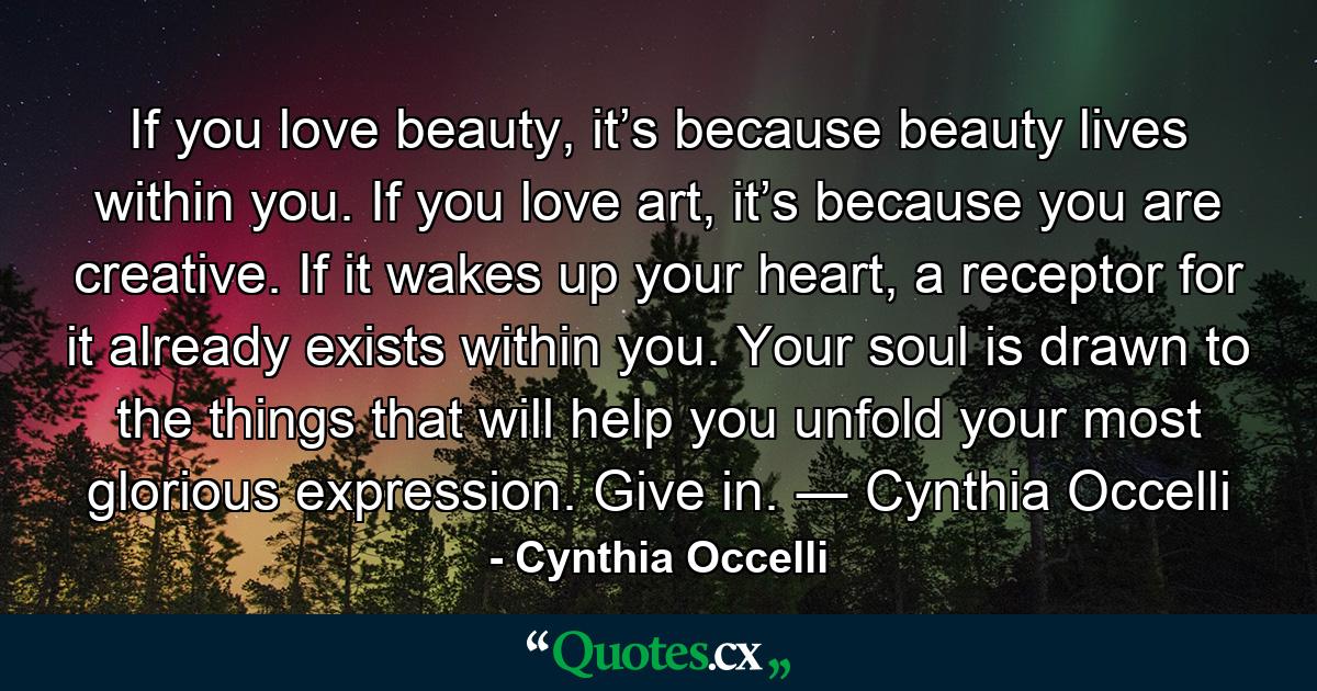 If you love beauty, it’s because beauty lives within you. If you love art, it’s because you are creative. If it wakes up your heart, a receptor for it already exists within you. Your soul is drawn to the things that will help you unfold your most glorious expression. Give in.  ― Cynthia Occelli - Quote by Cynthia Occelli