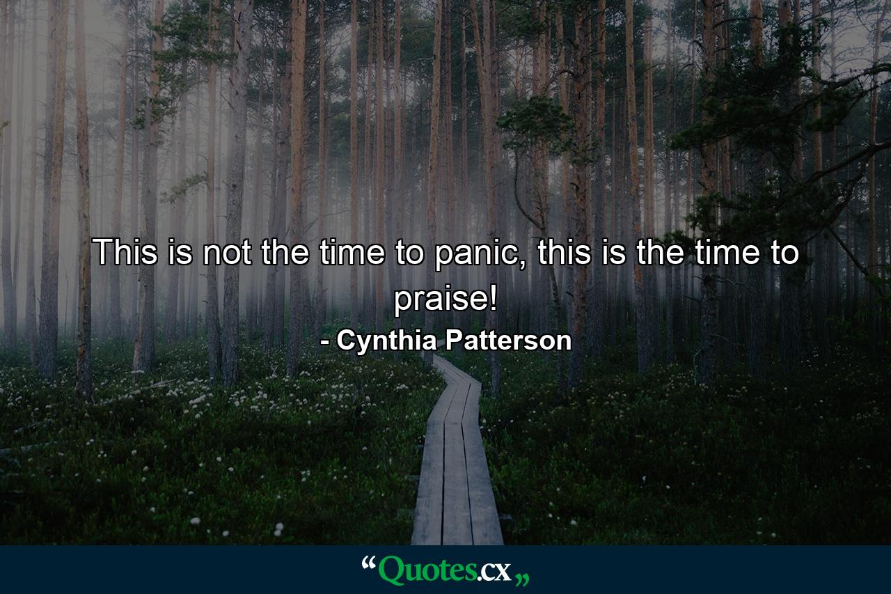 This is not the time to panic, this is the time to praise! - Quote by Cynthia Patterson