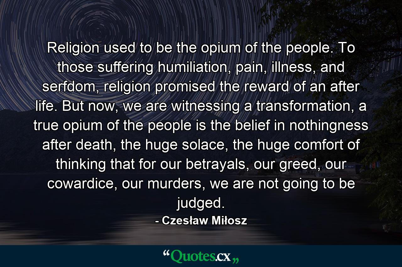 Religion used to be the opium of the people. To those suffering humiliation, pain, illness, and serfdom, religion promised the reward of an after life. But now, we are witnessing a transformation, a true opium of the people is the belief in nothingness after death, the huge solace, the huge comfort of thinking that for our betrayals, our greed, our cowardice, our murders, we are not going to be judged. - Quote by Czesław Miłosz