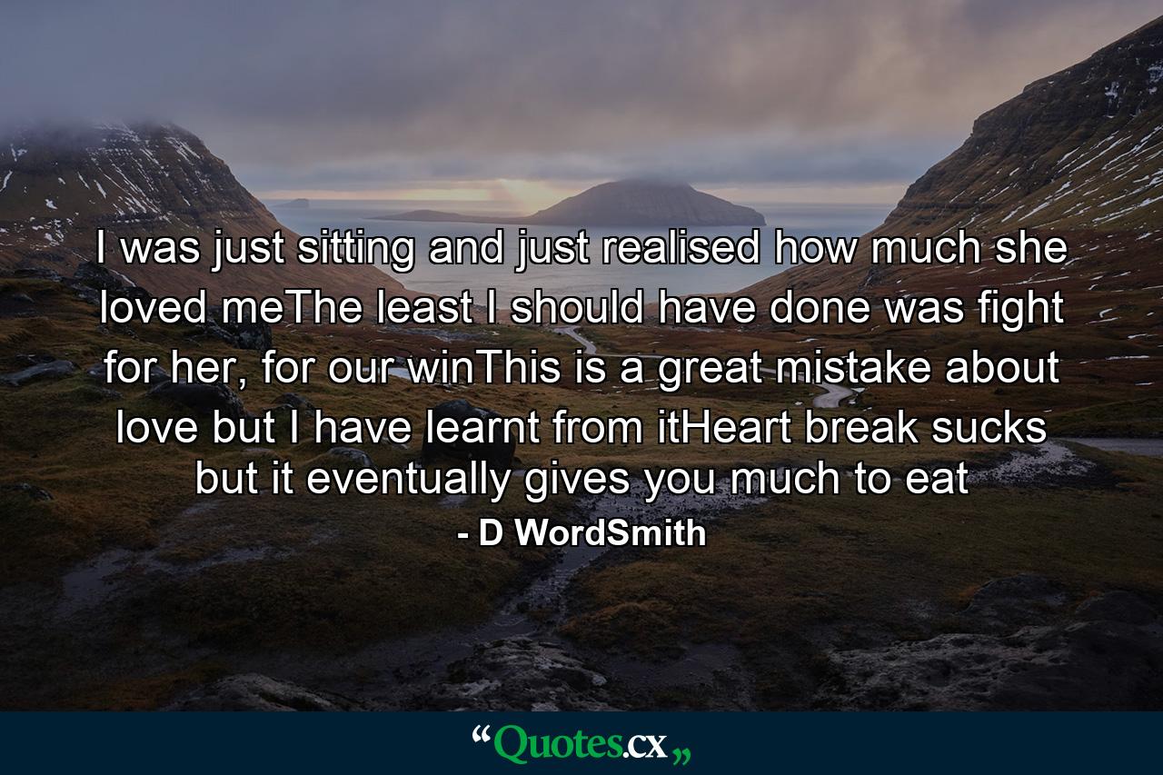 I was just sitting and just realised how much she loved meThe least I should have done was fight for her, for our winThis is a great mistake about love but I have learnt from itHeart break sucks but it eventually gives you much to eat - Quote by D WordSmith