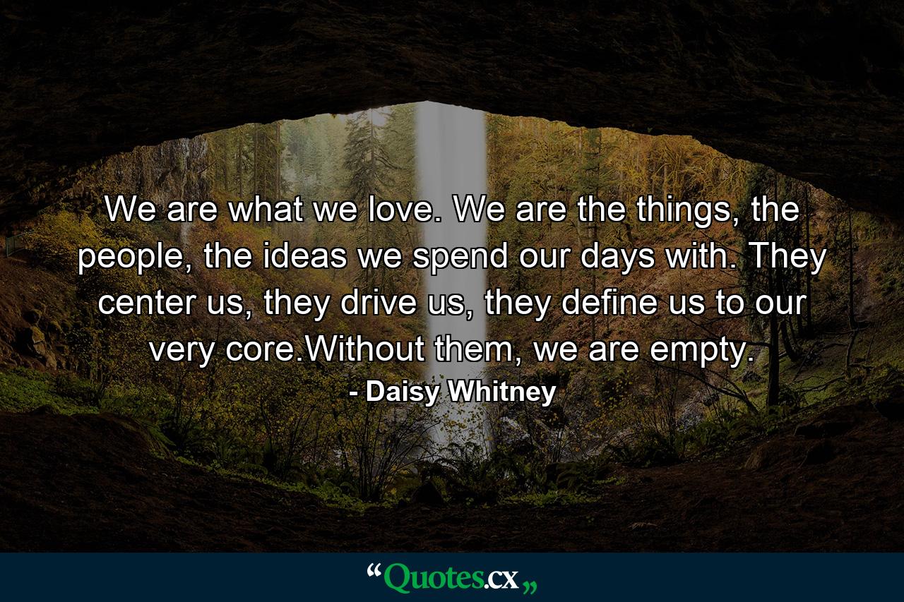 We are what we love. We are the things, the people, the ideas we spend our days with. They center us, they drive us, they define us to our very core.Without them, we are empty. - Quote by Daisy Whitney