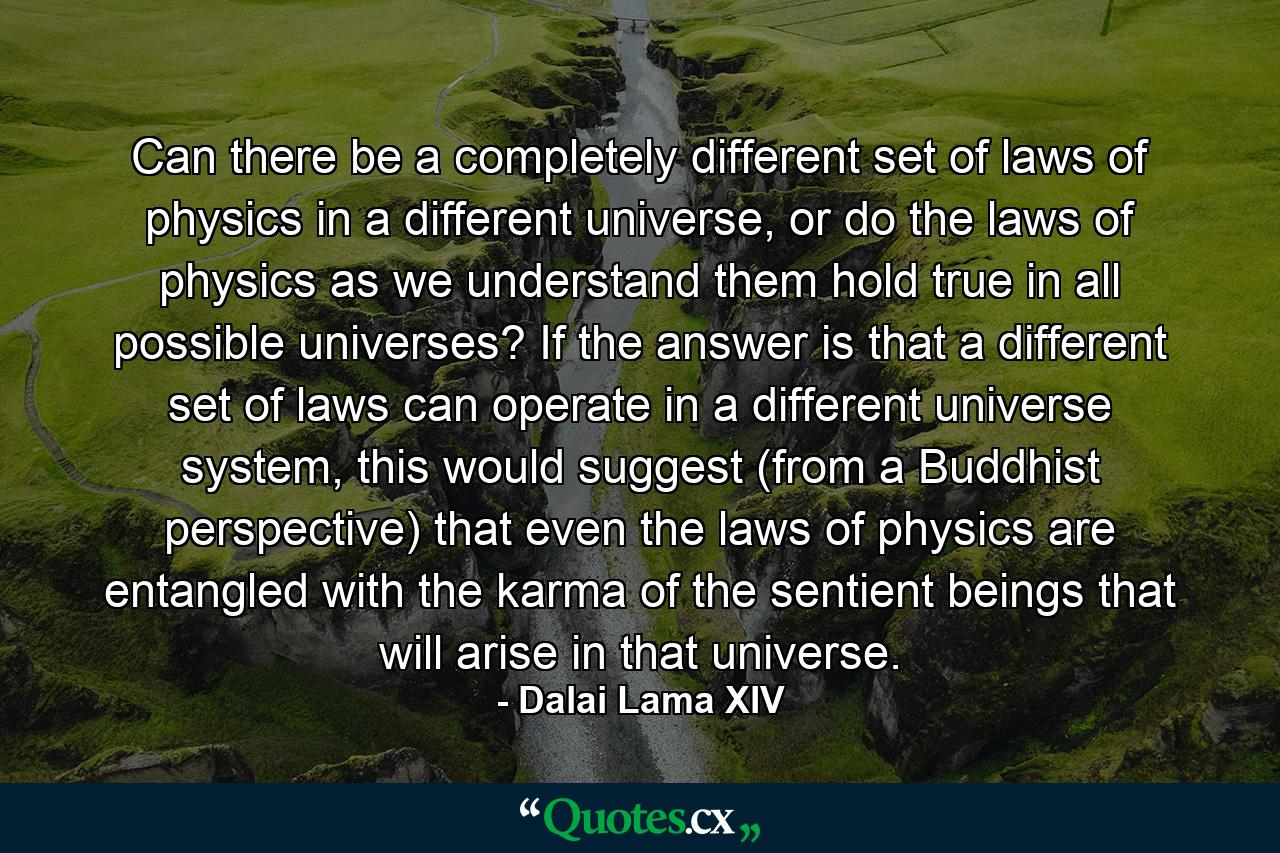 Can there be a completely different set of laws of physics in a different universe, or do the laws of physics as we understand them hold true in all possible universes? If the answer is that a different set of laws can operate in a different universe system, this would suggest (from a Buddhist perspective) that even the laws of physics are entangled with the karma of the sentient beings that will arise in that universe. - Quote by Dalai Lama XIV