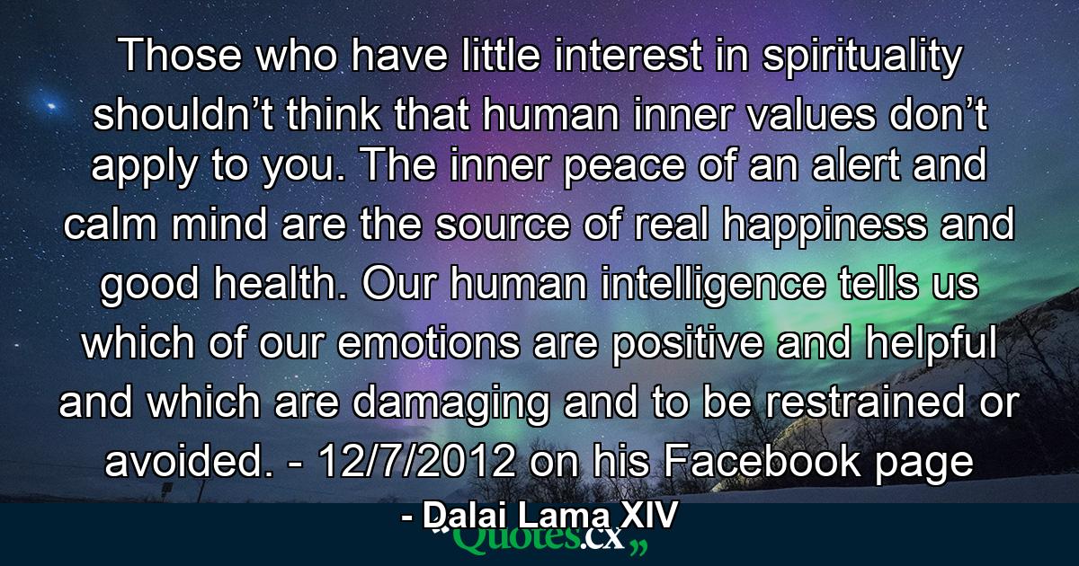 Those who have little interest in spirituality shouldn’t think that human inner values don’t apply to you. The inner peace of an alert and calm mind are the source of real happiness and good health. Our human intelligence tells us which of our emotions are positive and helpful and which are damaging and to be restrained or avoided. - 12/7/2012 on his Facebook page - Quote by Dalai Lama XIV