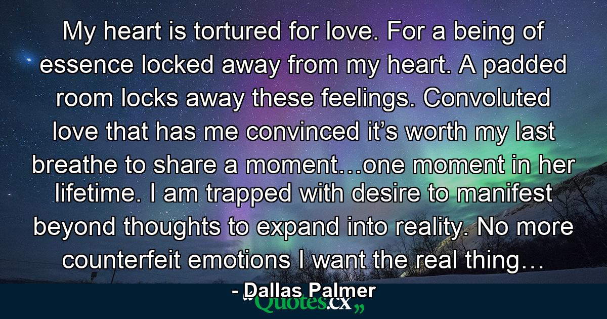 My heart is tortured for love. For a being of essence locked away from my heart. A padded room locks away these feelings. Convoluted love that has me convinced it’s worth my last breathe to share a moment…one moment in her lifetime. I am trapped with desire to manifest beyond thoughts to expand into reality. No more counterfeit emotions I want the real thing… - Quote by Dallas Palmer