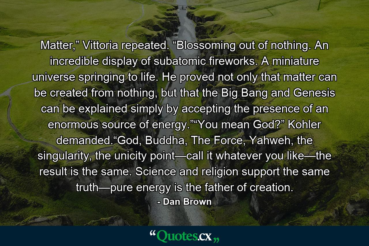 Matter,” Vittoria repeated. “Blossoming out of nothing. An incredible display of subatomic fireworks. A miniature universe springing to life. He proved not only that matter can be created from nothing, but that the Big Bang and Genesis can be explained simply by accepting the presence of an enormous source of energy.”“You mean God?” Kohler demanded.“God, Buddha, The Force, Yahweh, the singularity, the unicity point—call it whatever you like—the result is the same. Science and religion support the same truth—pure energy is the father of creation. - Quote by Dan Brown