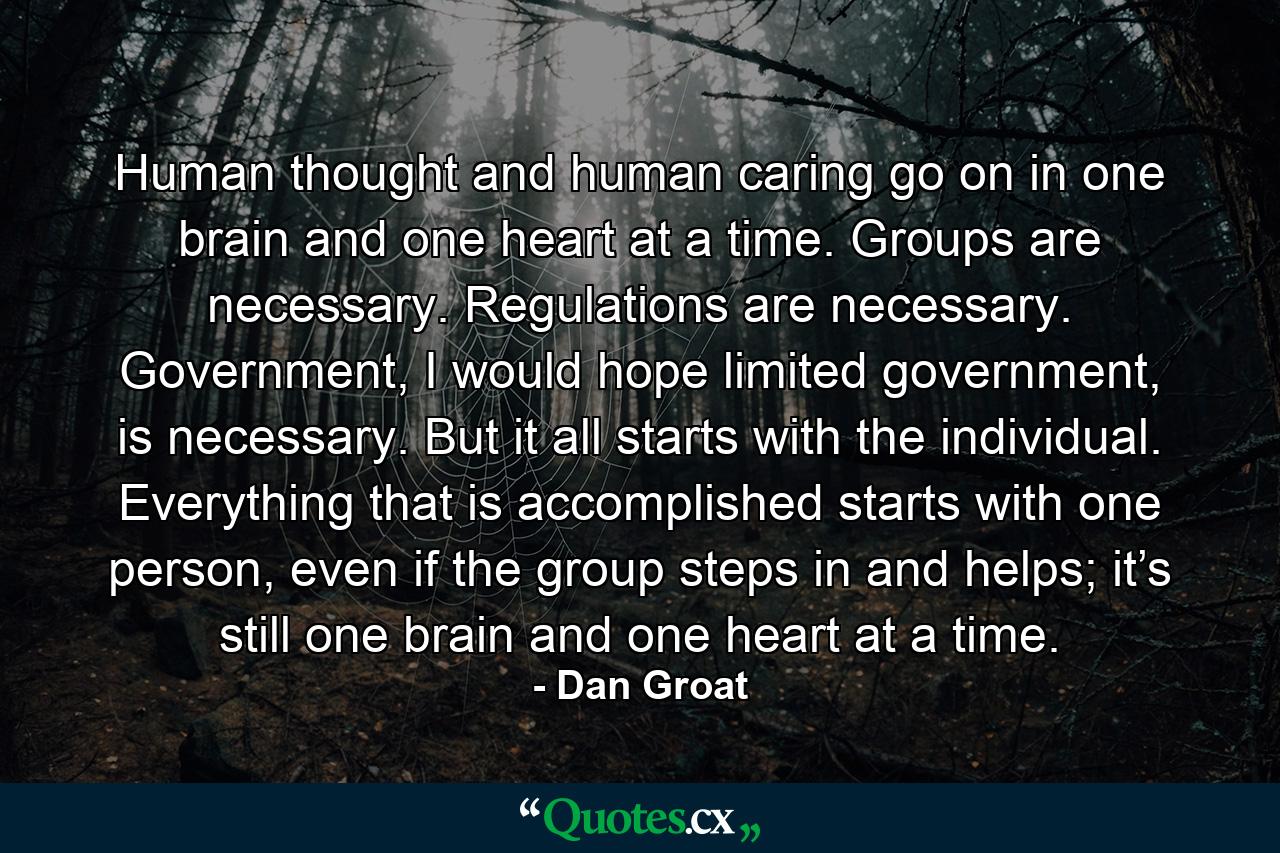 Human thought and human caring go on in one brain and one heart at a time. Groups are necessary. Regulations are necessary. Government, I would hope limited government, is necessary. But it all starts with the individual. Everything that is accomplished starts with one person, even if the group steps in and helps; it’s still one brain and one heart at a time. - Quote by Dan Groat