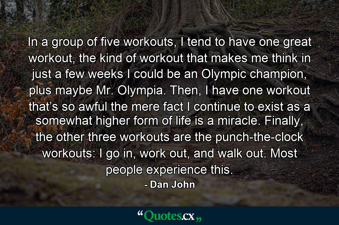 In a group of five workouts, I tend to have one great workout, the kind of workout that makes me think in just a few weeks I could be an Olympic champion, plus maybe Mr. Olympia. Then, I have one workout that’s so awful the mere fact I continue to exist as a somewhat higher form of  life is a miracle. Finally, the other three workouts are the punch-the-clock workouts: I go in, work out, and walk out. Most people experience this. - Quote by Dan John