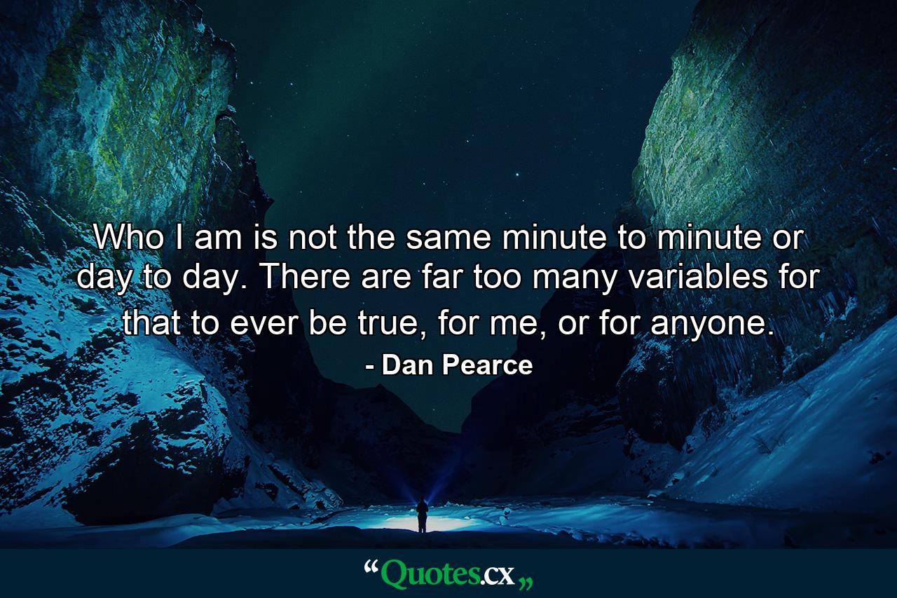 Who I am is not the same minute to minute or day to day. There are far too many variables for that to ever be true, for me, or for anyone. - Quote by Dan Pearce