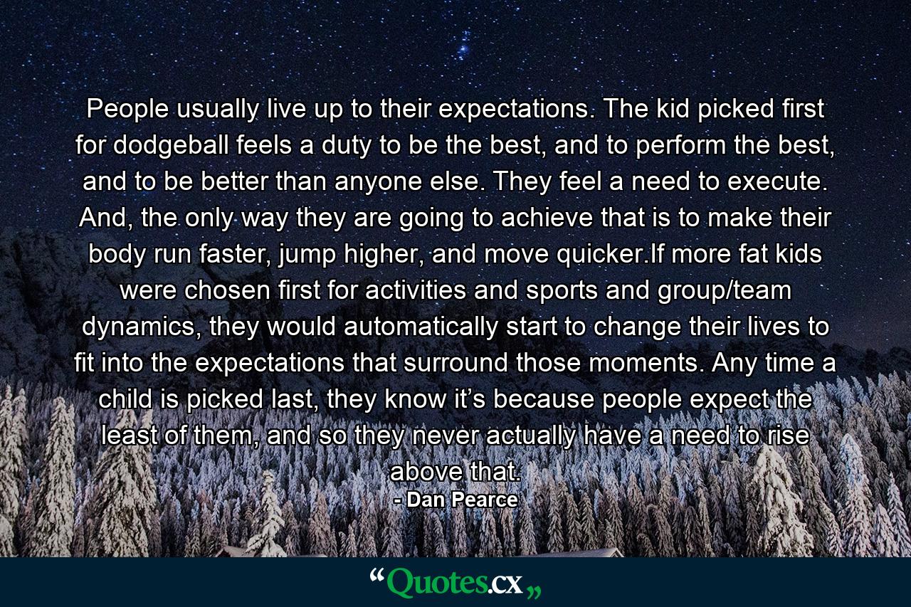 People usually live up to their expectations. The kid picked first for dodgeball feels a duty to be the best, and to perform the best, and to be better than anyone else. They feel a need to execute. And, the only way they are going to achieve that is to make their body run faster, jump higher, and move quicker.If more fat kids were chosen first for activities and sports and group/team dynamics, they would automatically start to change their lives to fit into the expectations that surround those moments. Any time a child is picked last, they know it’s because people expect the least of them, and so they never actually have a need to rise above that. - Quote by Dan Pearce