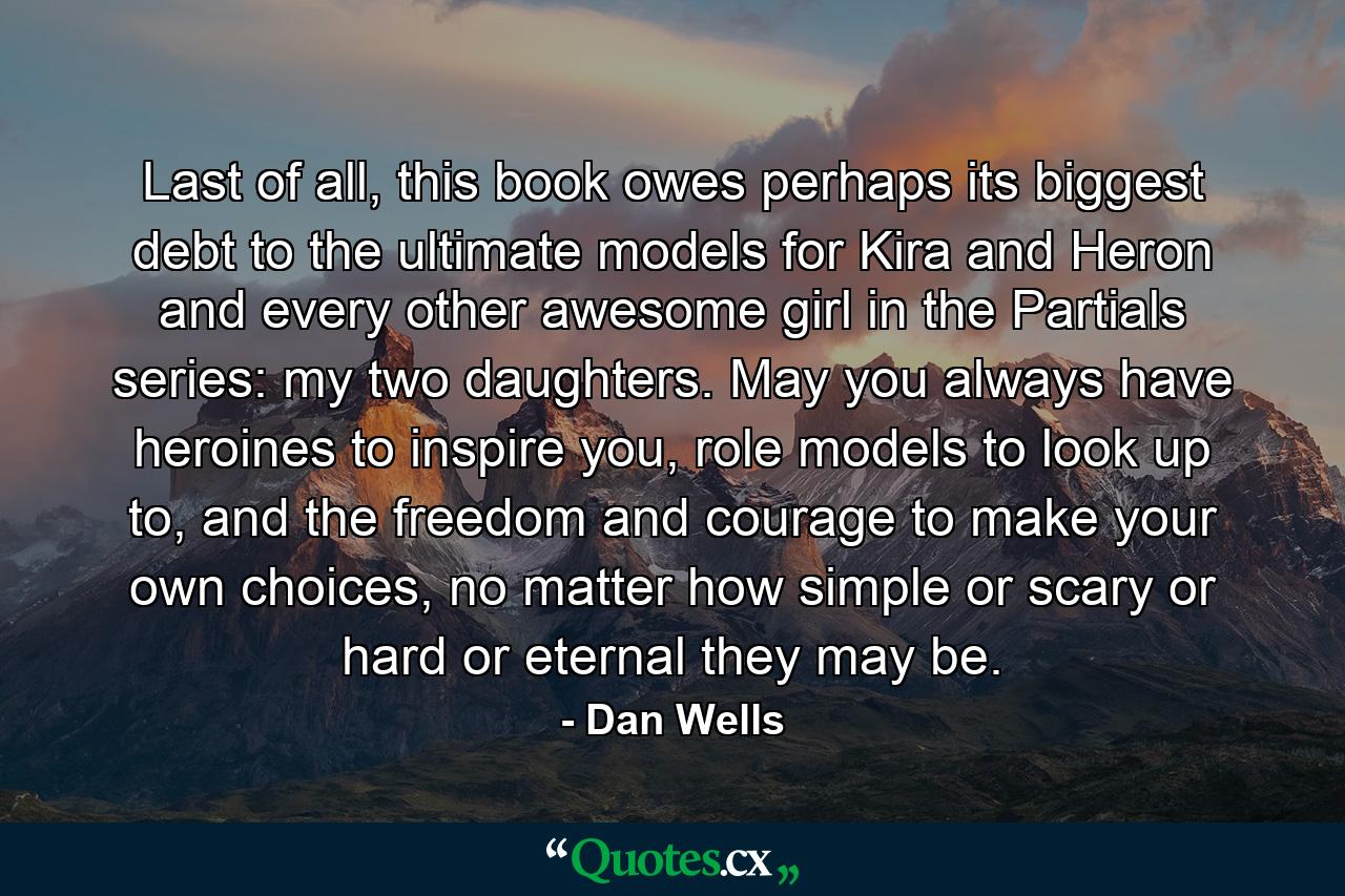 Last of all, this book owes perhaps its biggest debt to the ultimate models for Kira and Heron and every other awesome girl in the Partials series: my two daughters. May you always have heroines to inspire you, role models to look up to, and the freedom and courage to make your own choices, no matter how simple or scary or hard or eternal they may be. - Quote by Dan Wells