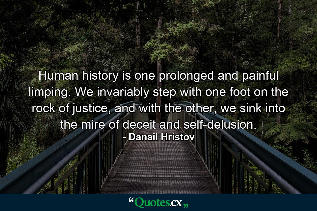 Human history is one prolonged and painful limping. We invariably step with one foot on the rock of justice, and with the other, we sink into the mire of deceit and self-delusion. - Quote by Danail Hristov