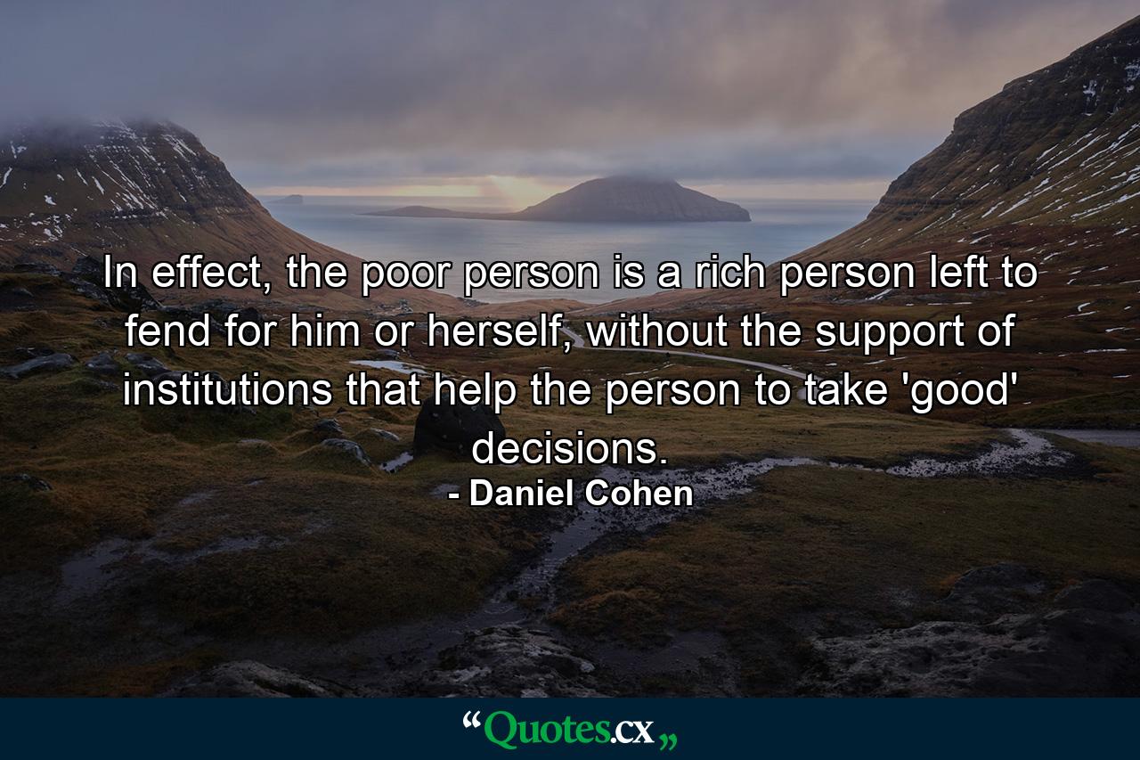 In effect, the poor person is a rich person left to fend for him or herself, without the support of institutions that help the person to take 'good' decisions. - Quote by Daniel Cohen