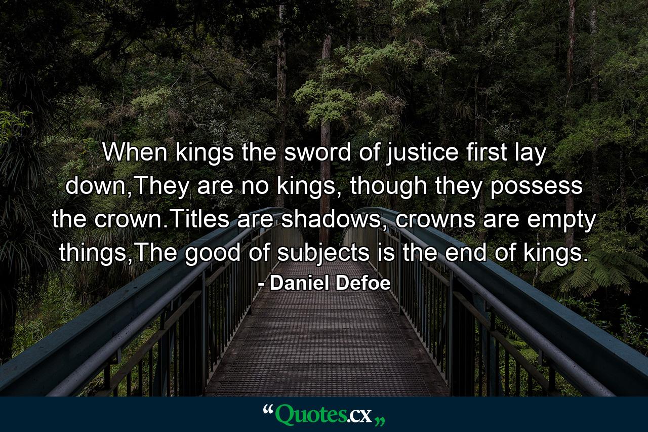 When kings the sword of justice first lay down,They are no kings, though they possess the crown.Titles are shadows, crowns are empty things,The good of subjects is the end of kings. - Quote by Daniel Defoe