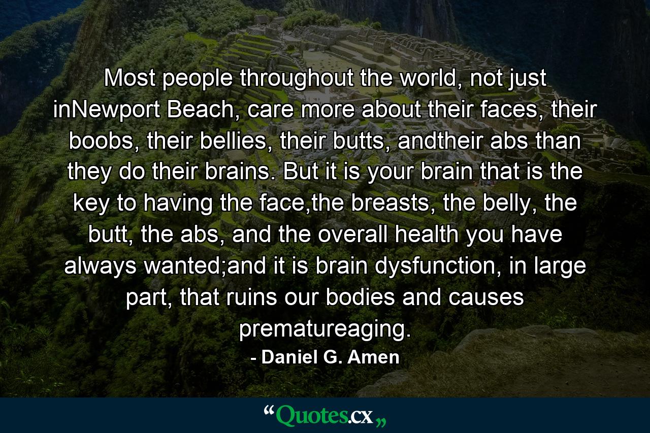 Most people throughout the world, not just inNewport Beach, care more about their faces, their boobs, their bellies, their butts, andtheir abs than they do their brains. But it is your brain that is the key to having the face,the breasts, the belly, the butt, the abs, and the overall health you have always wanted;and it is brain dysfunction, in large part, that ruins our bodies and causes prematureaging. - Quote by Daniel G. Amen