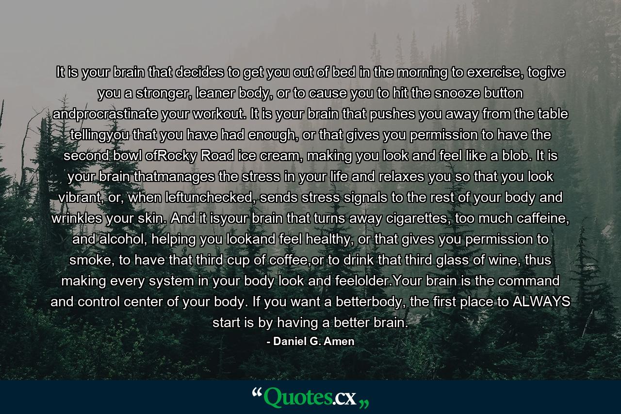 It is your brain that decides to get you out of bed in the morning to exercise, togive you a stronger, leaner body, or to cause you to hit the snooze button andprocrastinate your workout. It is your brain that pushes you away from the table tellingyou that you have had enough, or that gives you permission to have the second bowl ofRocky Road ice cream, making you look and feel like a blob. It is your brain thatmanages the stress in your life and relaxes you so that you look vibrant, or, when leftunchecked, sends stress signals to the rest of your body and wrinkles your skin. And it isyour brain that turns away cigarettes, too much caffeine, and alcohol, helping you lookand feel healthy, or that gives you permission to smoke, to have that third cup of coffee,or to drink that third glass of wine, thus making every system in your body look and feelolder.Your brain is the command and control center of your body. If you want a betterbody, the first place to ALWAYS start is by having a better brain. - Quote by Daniel G. Amen