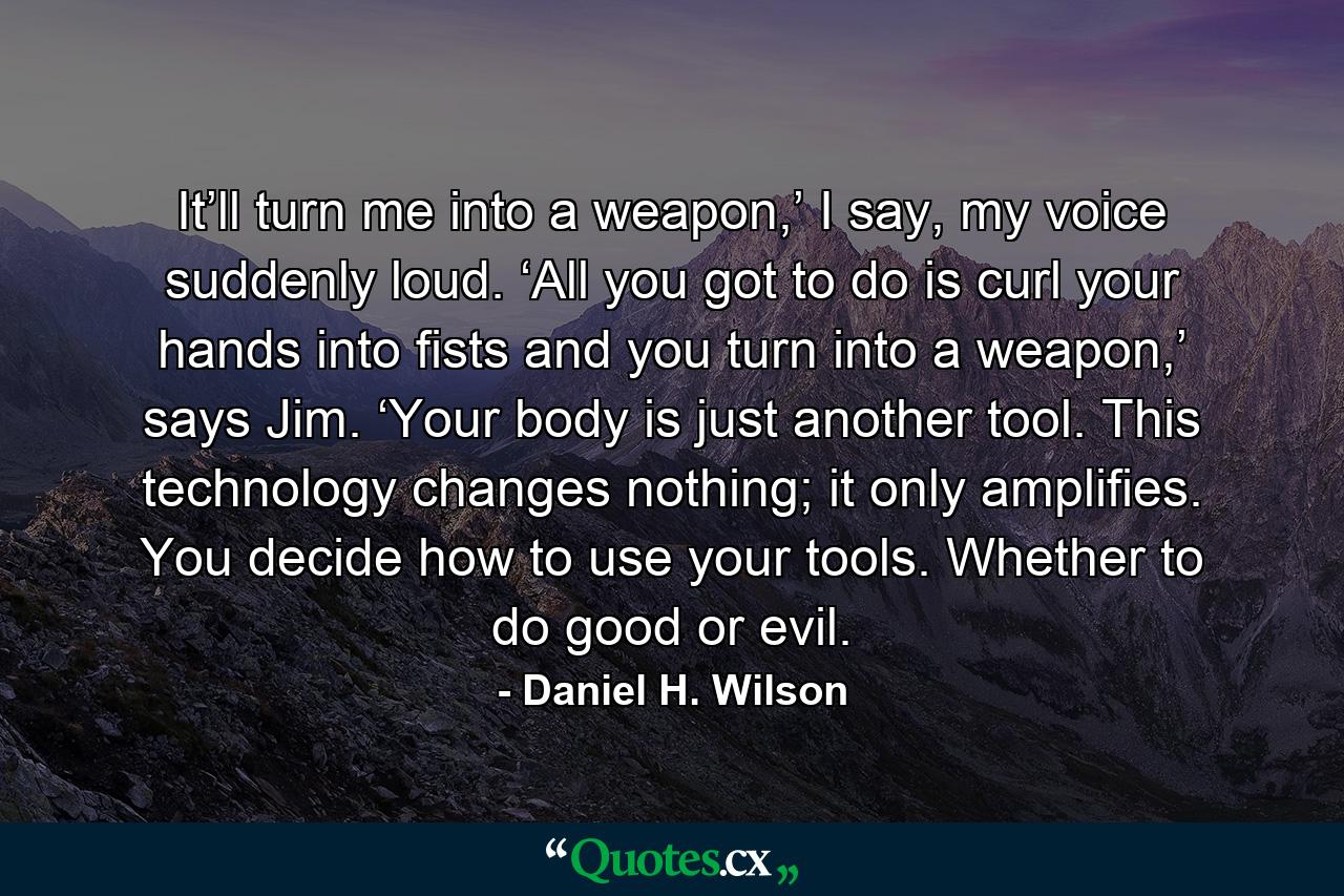 It’ll turn me into a weapon,’ I say, my voice suddenly loud. ‘All you got to do is curl your hands into fists and you turn into a weapon,’ says Jim. ‘Your body is just another tool. This technology changes nothing; it only amplifies. You decide how to use your tools. Whether to do good or evil. - Quote by Daniel H. Wilson