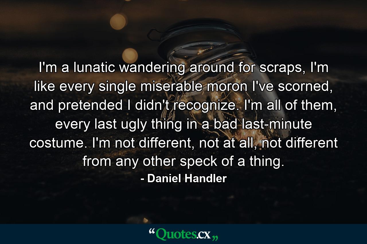 I'm a lunatic wandering around for scraps, I'm like every single miserable moron I've scorned, and pretended I didn't recognize. I'm all of them, every last ugly thing in a bad last-minute costume. I'm not different, not at all, not different from any other speck of a thing. - Quote by Daniel Handler