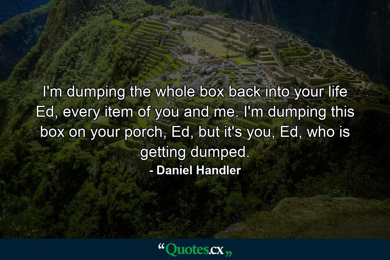 I'm dumping the whole box back into your life Ed, every item of you and me. I'm dumping this box on your porch, Ed, but it's you, Ed, who is getting dumped. - Quote by Daniel Handler