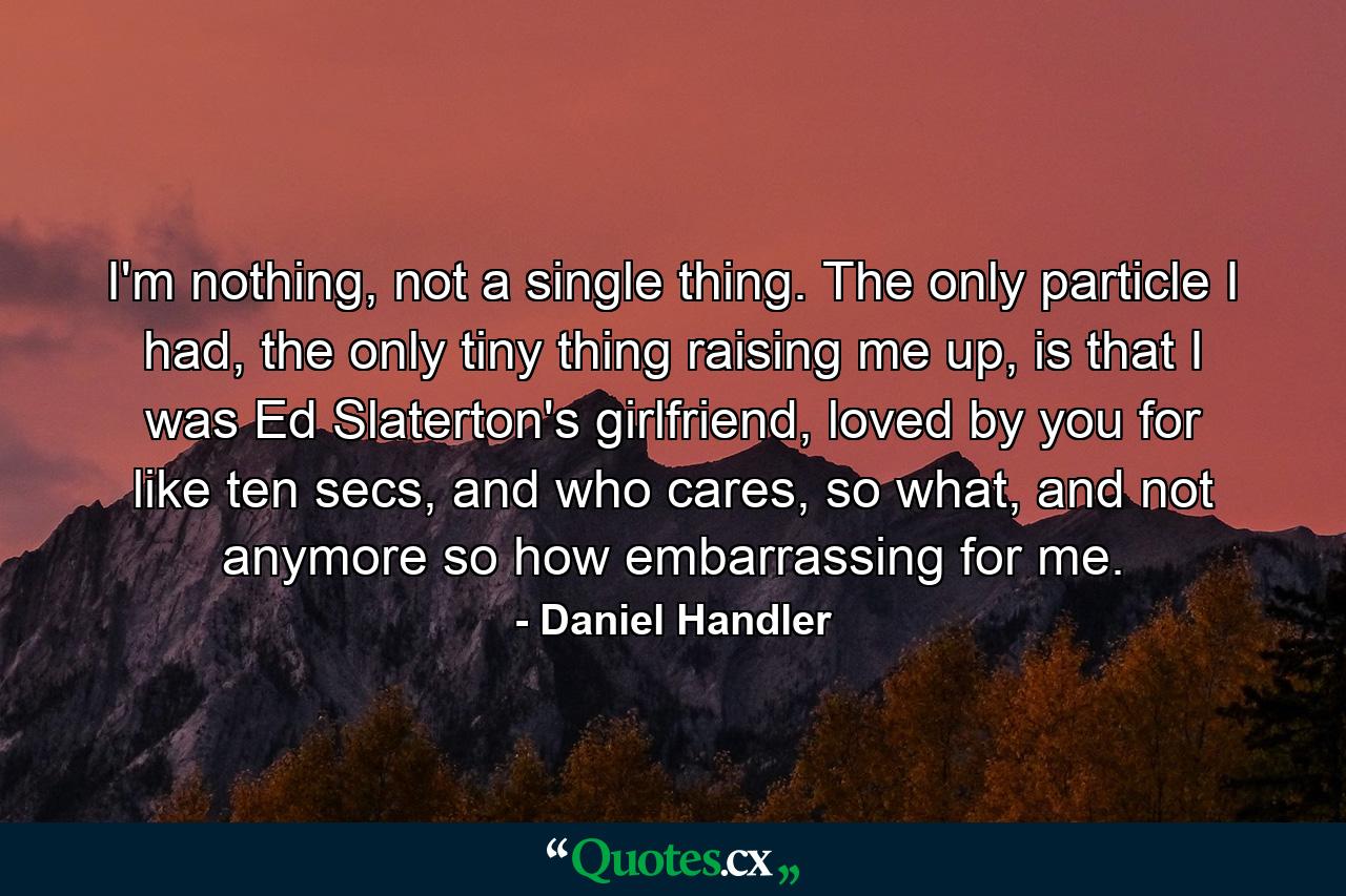 I'm nothing, not a single thing. The only particle I had, the only tiny thing raising me up, is that I was Ed Slaterton's girlfriend, loved by you for like ten secs, and who cares, so what, and not anymore so how embarrassing for me. - Quote by Daniel Handler