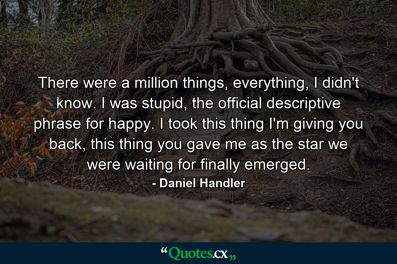 There were a million things, everything, I didn't know. I was stupid, the official descriptive phrase for happy. I took this thing I'm giving you back, this thing you gave me as the star we were waiting for finally emerged. - Quote by Daniel Handler