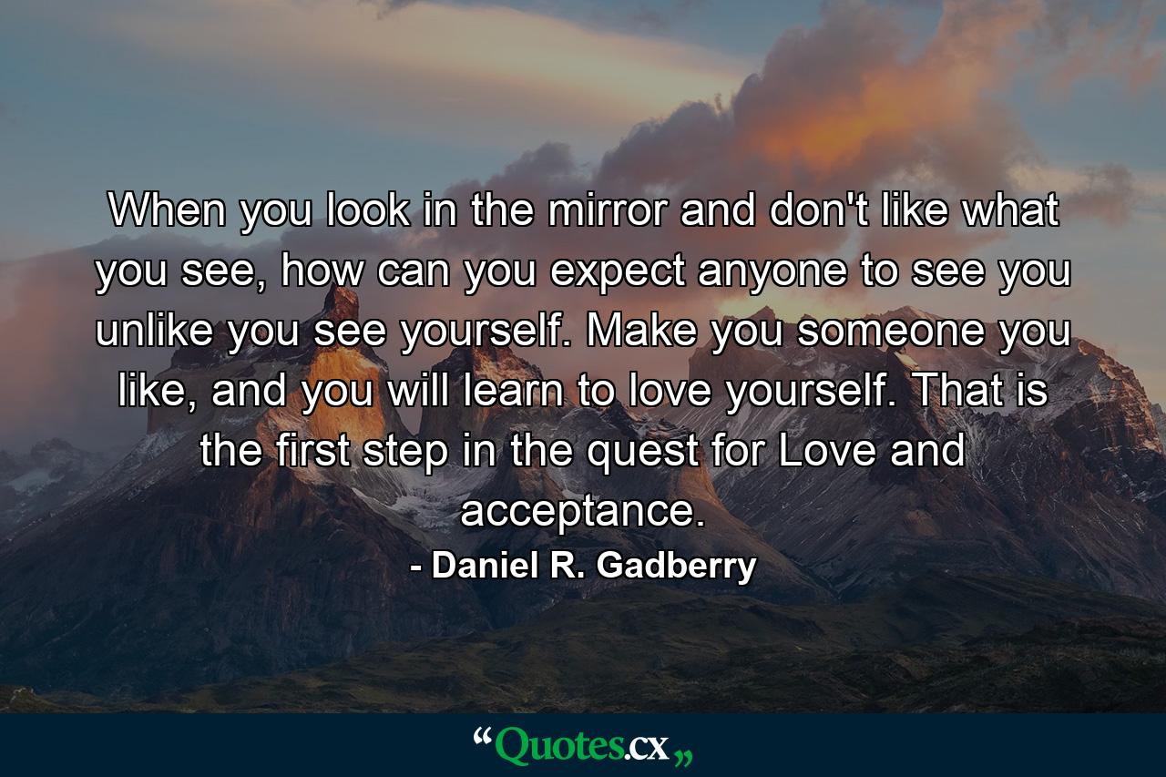 When you look in the mirror and don't like what you see, how can you expect anyone to see you unlike you see yourself. Make you someone you like, and you will learn to love yourself. That is the first step in the quest for Love and acceptance. - Quote by Daniel R. Gadberry