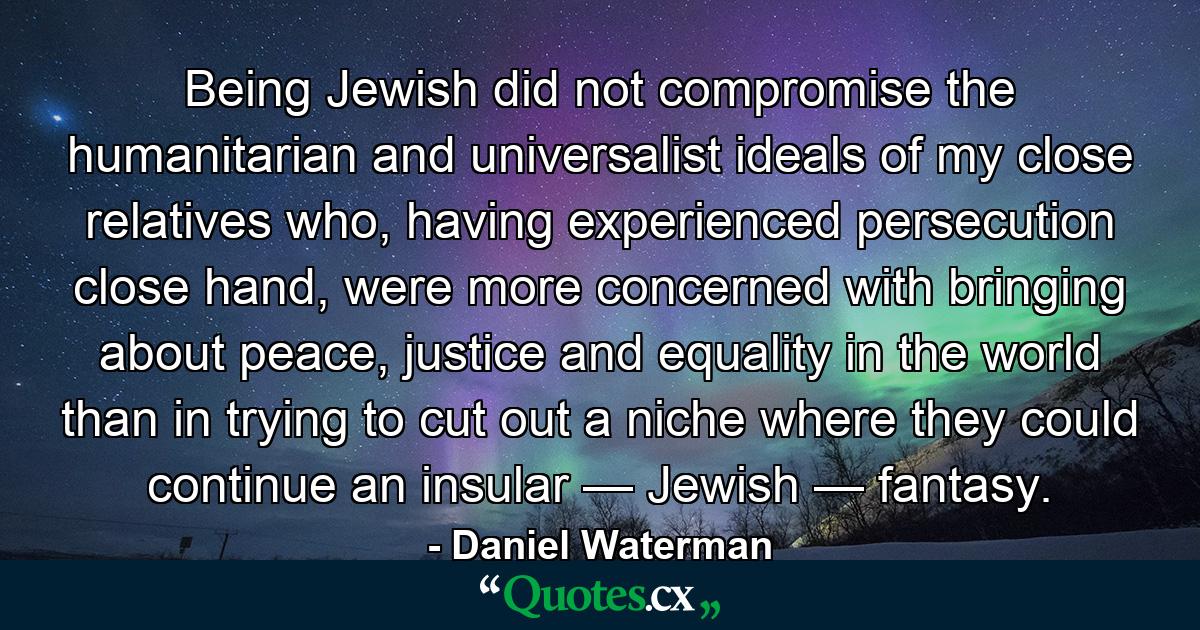 Being Jewish did not compromise the humanitarian and universalist ideals of my close relatives who, having experienced persecution close hand, were more concerned with bringing about peace, justice and equality in the world than in trying to cut out a niche where they could continue an insular — Jewish — fantasy. - Quote by Daniel Waterman