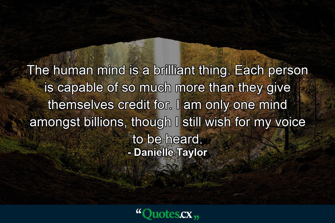 The human mind is a brilliant thing. Each person is capable of so much more than they give themselves credit for. I am only one mind amongst billions, though I still wish for my voice to be heard. - Quote by Danielle Taylor