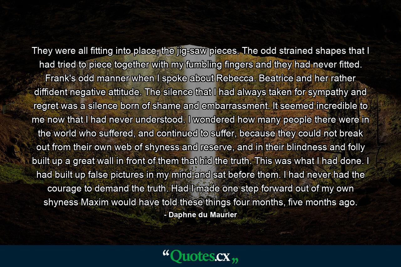 They were all fitting into place, the jig-saw pieces. The odd strained shapes that I had tried to piece together with my fumbling fingers and they had never fitted. Frank's odd manner when I spoke about Rebecca. Beatrice and her rather diffident negative attitude. The silence that I had always taken for sympathy and regret was a silence born of shame and embarrassment. It seemed incredible to me now that I had never understood. I wondered how many people there were in the world who suffered, and continued to suffer, because they could not break out from their own web of shyness and reserve, and in their blindness and folly built up a great wall in front of them that hid the truth. This was what I had done. I had built up false pictures in my mind and sat before them. I had never had the courage to demand the truth. Had I made one step forward out of my own shyness Maxim would have told these things four months, five months ago. - Quote by Daphne du Maurier