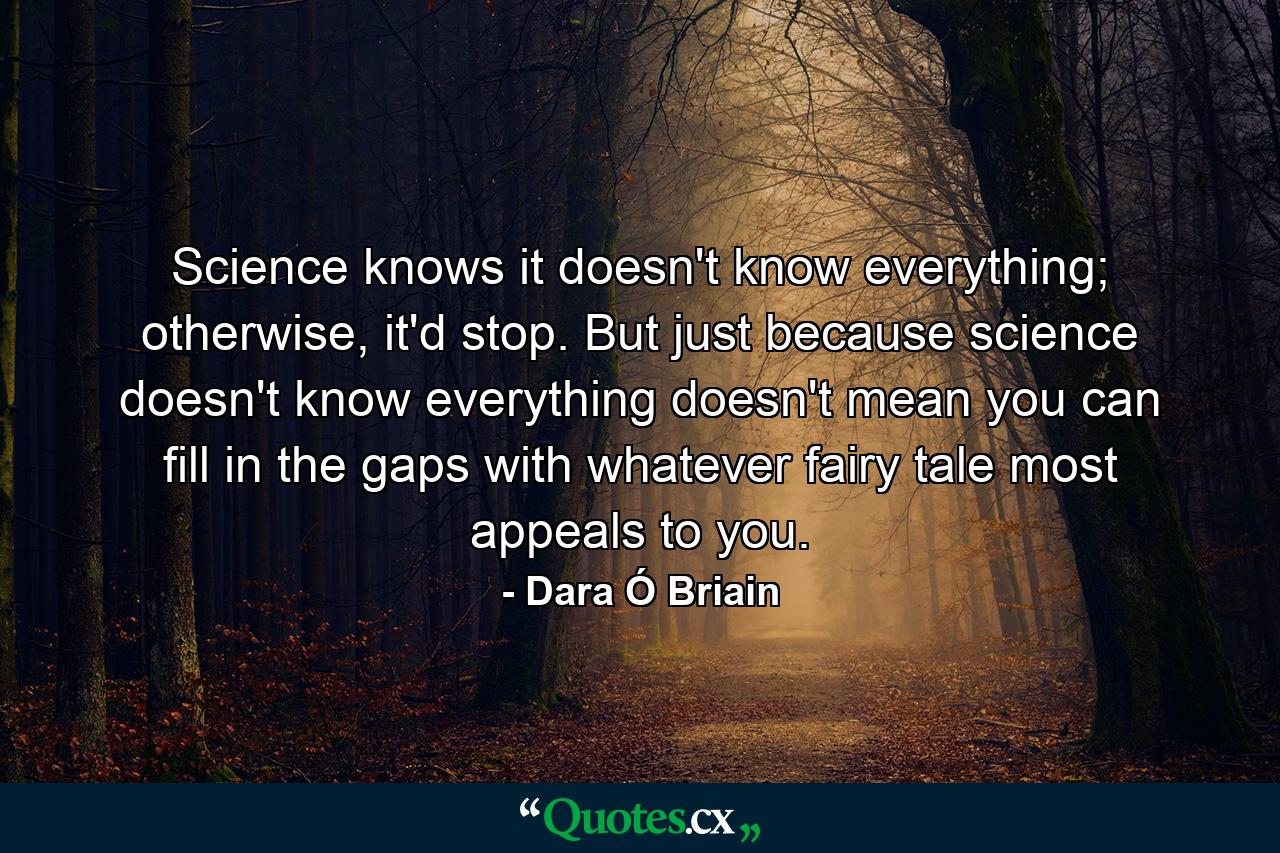 Science knows it doesn't know everything; otherwise, it'd stop. But just because science doesn't know everything doesn't mean you can fill in the gaps with whatever fairy tale most appeals to you. - Quote by Dara Ó Briain