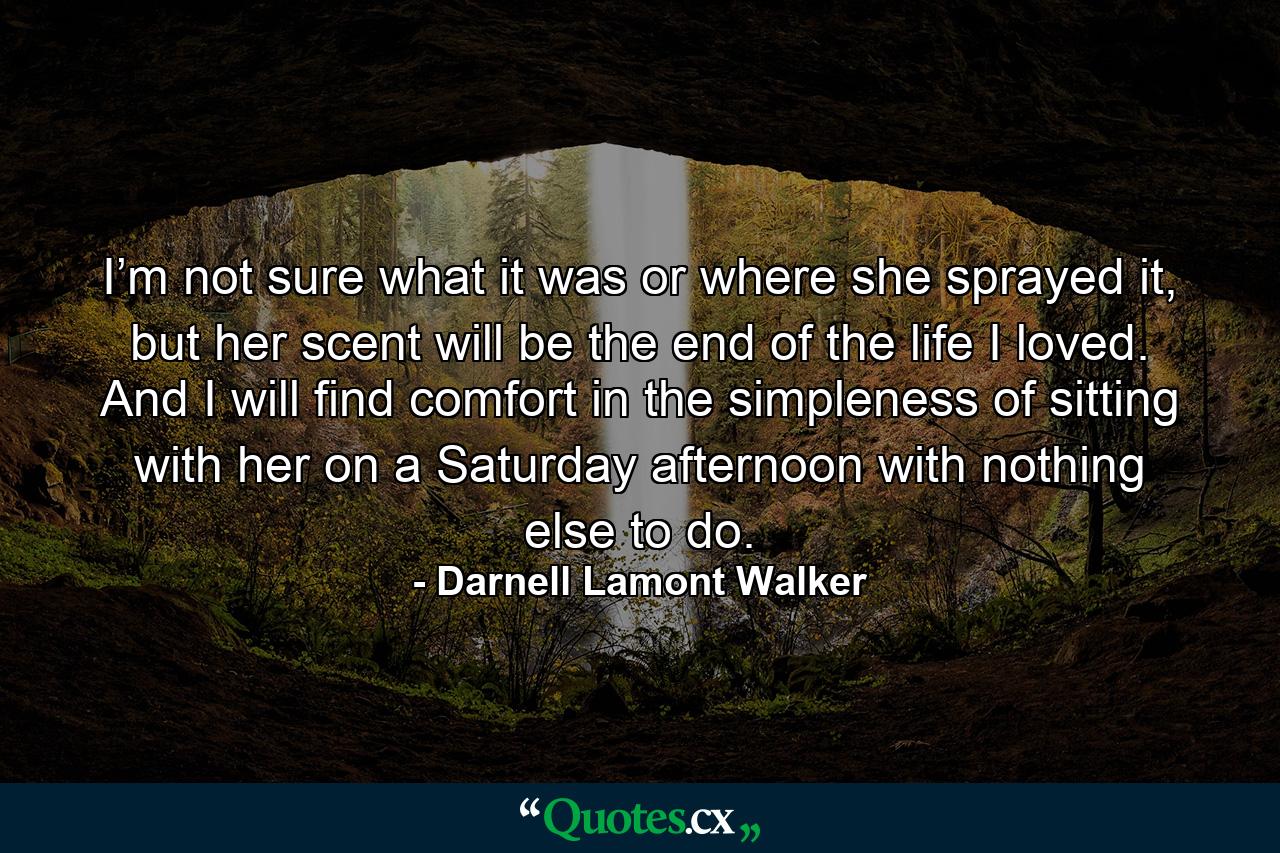 I’m not sure what it was or where she sprayed it, but her scent will be the end of the life I loved. And I will find comfort in the simpleness of sitting with her on a Saturday afternoon with nothing else to do. - Quote by Darnell Lamont Walker