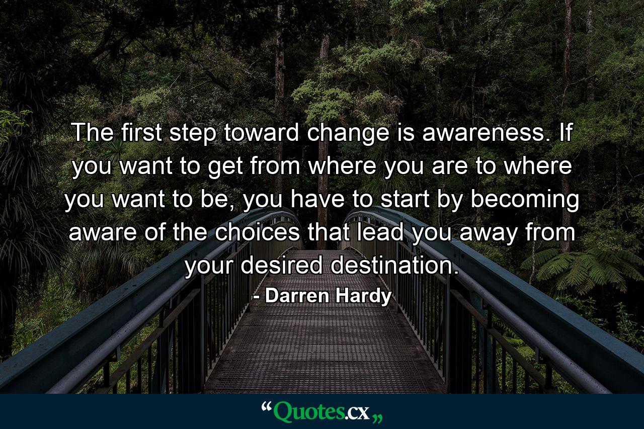 The first step toward change is awareness. If you want to get from where you are to where you want to be, you have to start by becoming aware of the choices that lead you away from your desired destination. - Quote by Darren Hardy