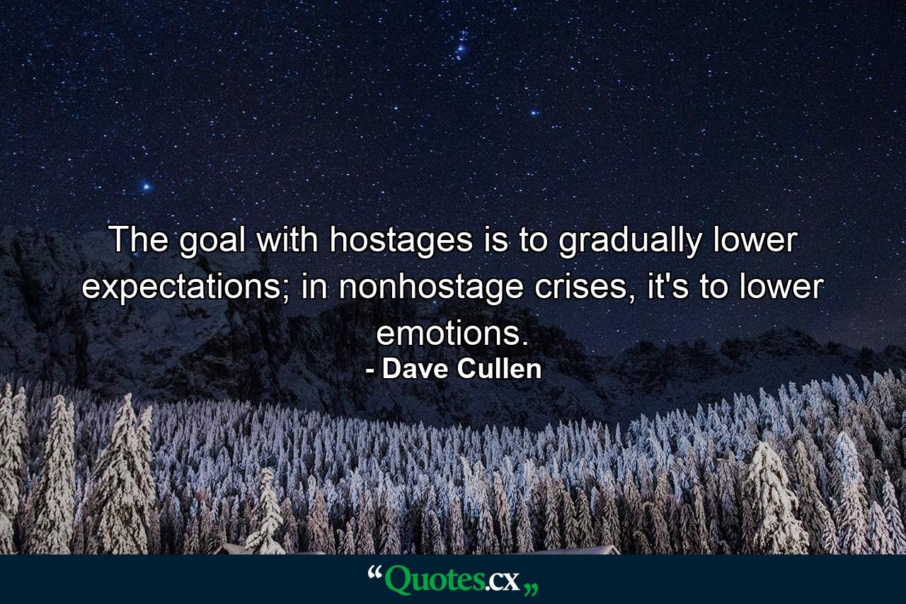 The goal with hostages is to gradually lower expectations; in nonhostage crises, it's to lower emotions. - Quote by Dave Cullen