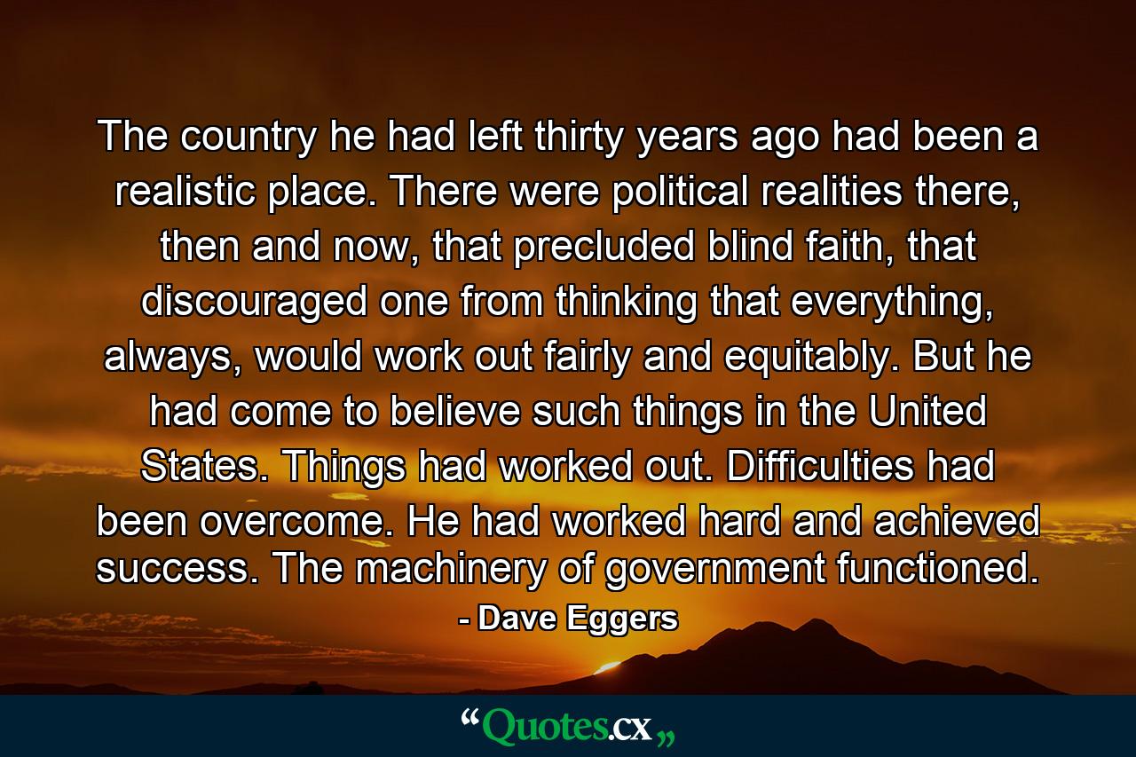 The country he had left thirty years ago had been a realistic place. There were political realities there, then and now, that precluded blind faith, that discouraged one from thinking that everything, always, would work out fairly and equitably. But he had come to believe such things in the United States. Things had worked out. Difficulties had been overcome. He had worked hard and achieved success. The machinery of government functioned. - Quote by Dave Eggers