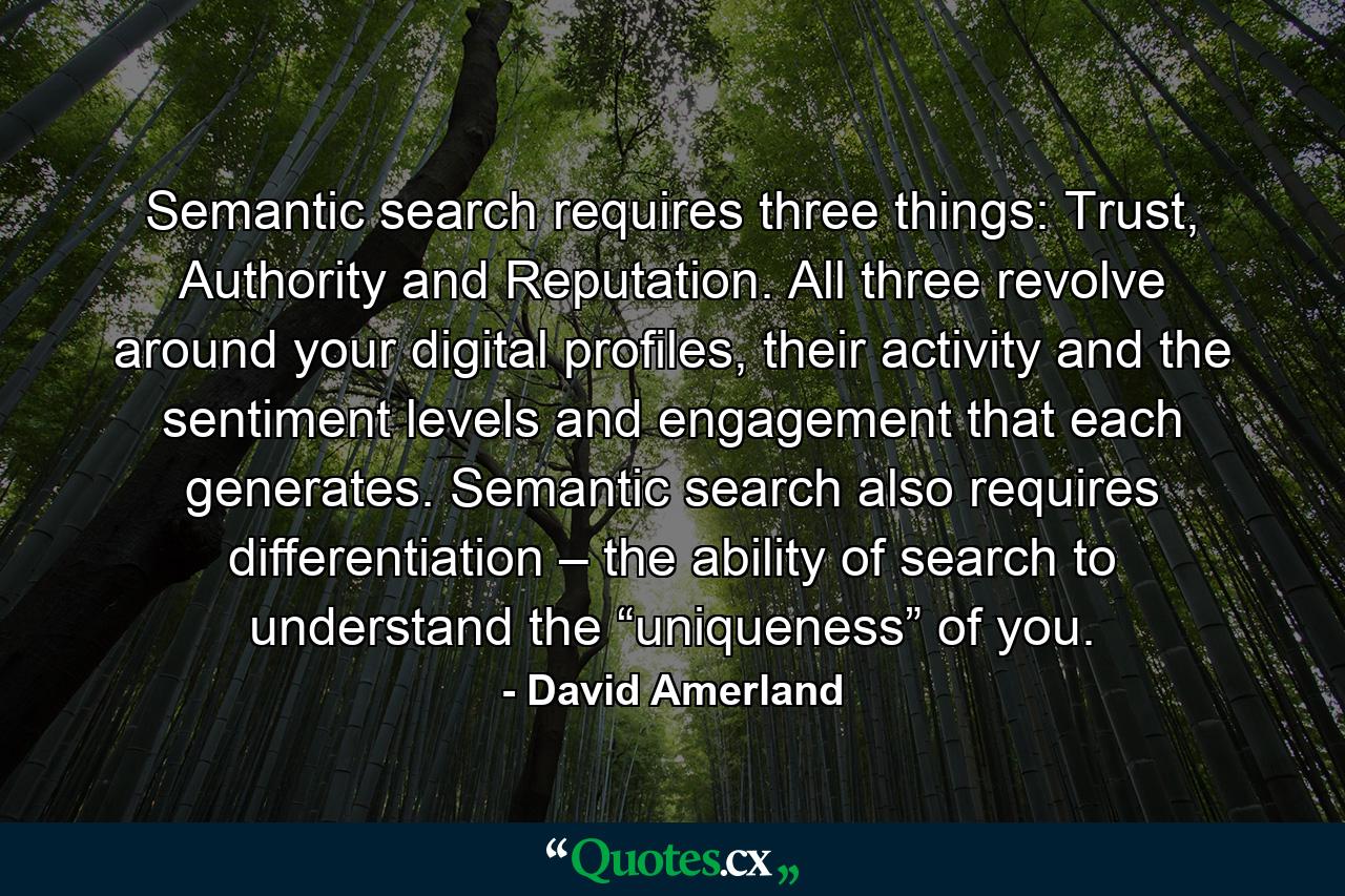 Semantic search requires three things: Trust, Authority and Reputation. All three revolve around your digital profiles, their activity and the sentiment levels and engagement that each generates. Semantic search also requires differentiation – the ability of search to understand the “uniqueness” of you. - Quote by David Amerland