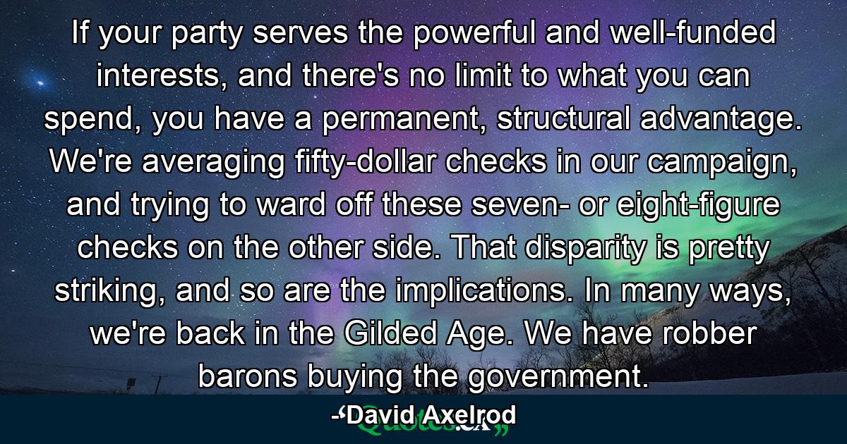 If your party serves the powerful and well-funded interests, and there's no limit to what you can spend, you have a permanent, structural advantage. We're averaging fifty-dollar checks in our campaign, and trying to ward off these seven- or eight-figure checks on the other side. That disparity is pretty striking, and so are the implications. In many ways, we're back in the Gilded Age. We have robber barons buying the government. - Quote by David Axelrod