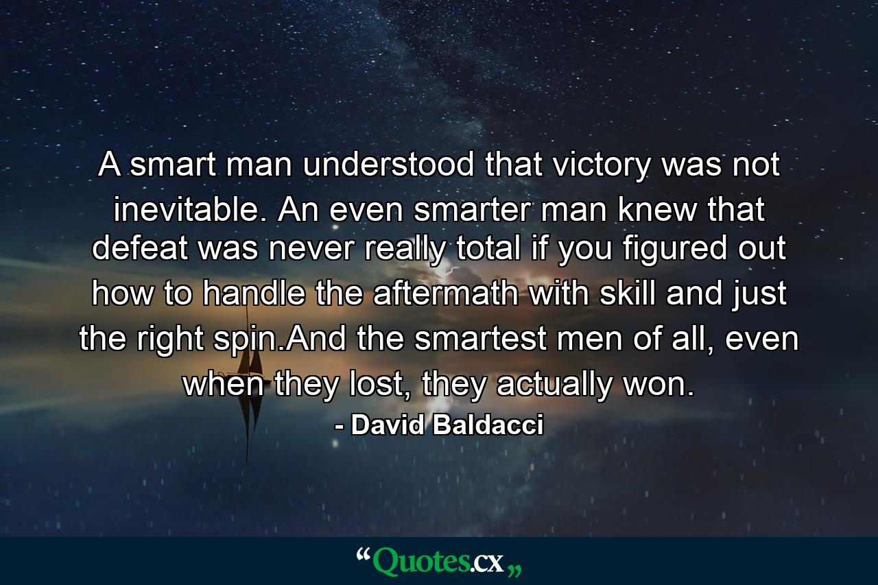 A smart man understood that victory was not inevitable. An even smarter man knew that defeat was never really total if you figured out how to handle the aftermath with skill and just the right spin.And the smartest men of all, even when they lost, they actually won. - Quote by David Baldacci