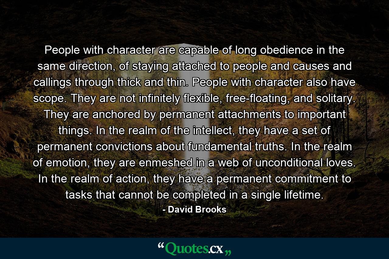 People with character are capable of long obedience in the same direction, of staying attached to people and causes and callings through thick and thin. People with character also have scope. They are not infinitely flexible, free-floating, and solitary. They are anchored by permanent attachments to important things. In the realm of the intellect, they have a set of permanent convictions about fundamental truths. In the realm of emotion, they are enmeshed in a web of unconditional loves. In the realm of action, they have a permanent commitment to tasks that cannot be completed in a single lifetime. - Quote by David Brooks