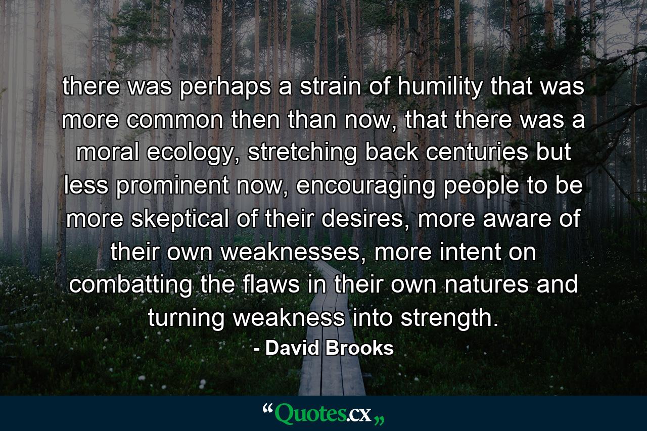 there was perhaps a strain of humility that was more common then than now, that there was a moral ecology, stretching back centuries but less prominent now, encouraging people to be more skeptical of their desires, more aware of their own weaknesses, more intent on combatting the flaws in their own natures and turning weakness into strength. - Quote by David Brooks