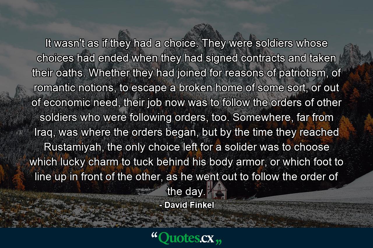 It wasn't as if they had a choice. They were soldiers whose choices had ended when they had signed contracts and taken their oaths. Whether they had joined for reasons of patriotism, of romantic notions, to escape a broken home of some sort, or out of economic need, their job now was to follow the orders of other soldiers who were following orders, too. Somewhere, far from Iraq, was where the orders began, but by the time they reached Rustamiyah, the only choice left for a solider was to choose which lucky charm to tuck behind his body armor, or which foot to line up in front of the other, as he went out to follow the order of the day. - Quote by David Finkel