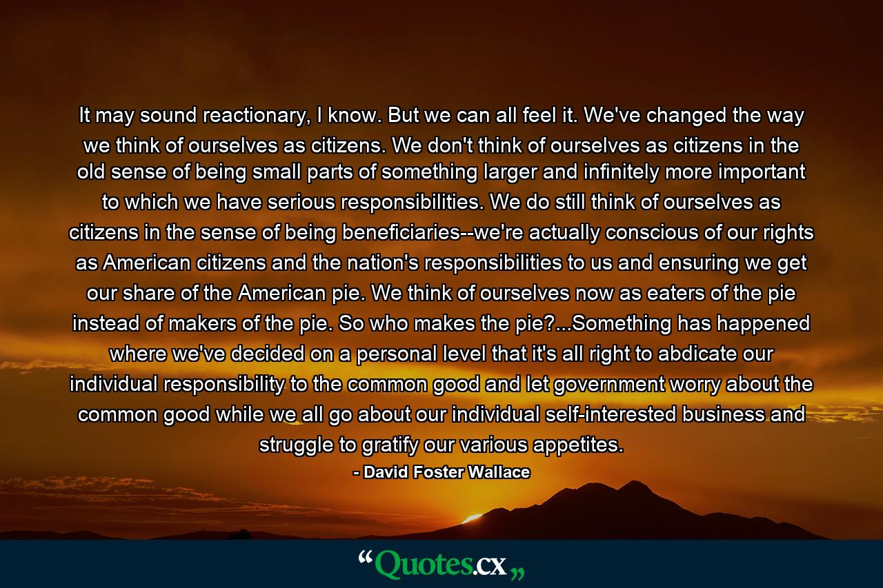 It may sound reactionary, I know. But we can all feel it. We've changed the way we think of ourselves as citizens. We don't think of ourselves as citizens in the old sense of being small parts of something larger and infinitely more important to which we have serious responsibilities. We do still think of ourselves as citizens in the sense of being beneficiaries--we're actually conscious of our rights as American citizens and the nation's responsibilities to us and ensuring we get our share of the American pie. We think of ourselves now as eaters of the pie instead of makers of the pie. So who makes the pie?...Something has happened where we've decided on a personal level that it's all right to abdicate our individual responsibility to the common good and let government worry about the common good while we all go about our individual self-interested business and struggle to gratify our various appetites. - Quote by David Foster Wallace